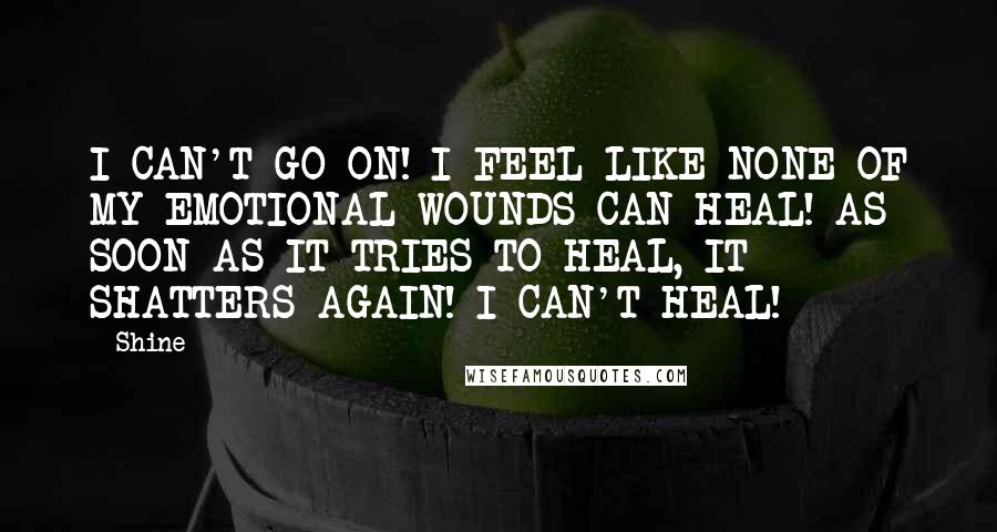 Shine Quotes: I CAN'T GO ON! I FEEL LIKE NONE OF MY EMOTIONAL WOUNDS CAN HEAL! AS SOON AS IT TRIES TO HEAL, IT SHATTERS AGAIN! I CAN'T HEAL!