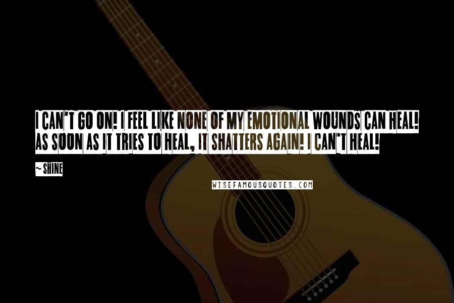 Shine Quotes: I CAN'T GO ON! I FEEL LIKE NONE OF MY EMOTIONAL WOUNDS CAN HEAL! AS SOON AS IT TRIES TO HEAL, IT SHATTERS AGAIN! I CAN'T HEAL!