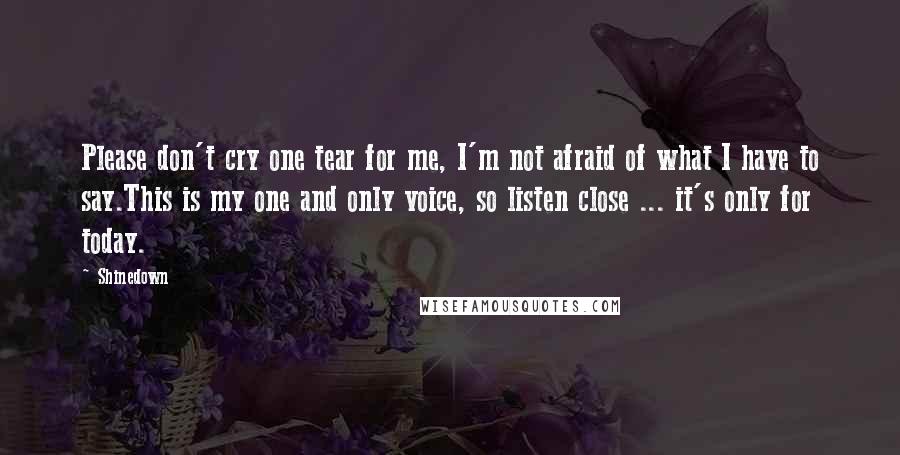 Shinedown Quotes: Please don't cry one tear for me, I'm not afraid of what I have to say.This is my one and only voice, so listen close ... it's only for today.