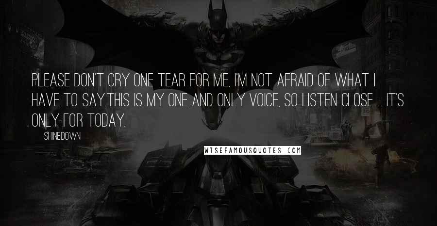 Shinedown Quotes: Please don't cry one tear for me, I'm not afraid of what I have to say.This is my one and only voice, so listen close ... it's only for today.