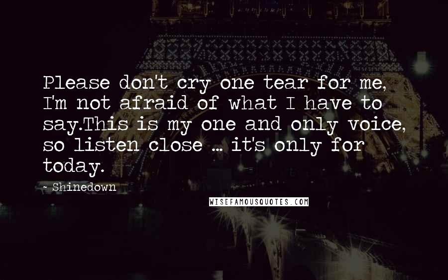 Shinedown Quotes: Please don't cry one tear for me, I'm not afraid of what I have to say.This is my one and only voice, so listen close ... it's only for today.