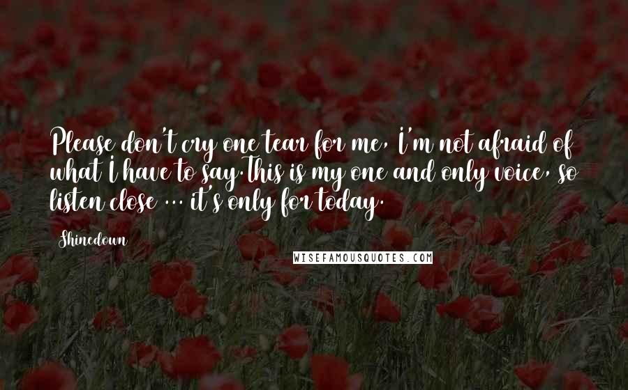 Shinedown Quotes: Please don't cry one tear for me, I'm not afraid of what I have to say.This is my one and only voice, so listen close ... it's only for today.