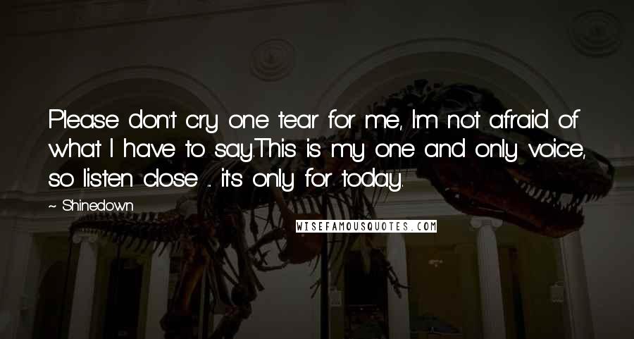 Shinedown Quotes: Please don't cry one tear for me, I'm not afraid of what I have to say.This is my one and only voice, so listen close ... it's only for today.