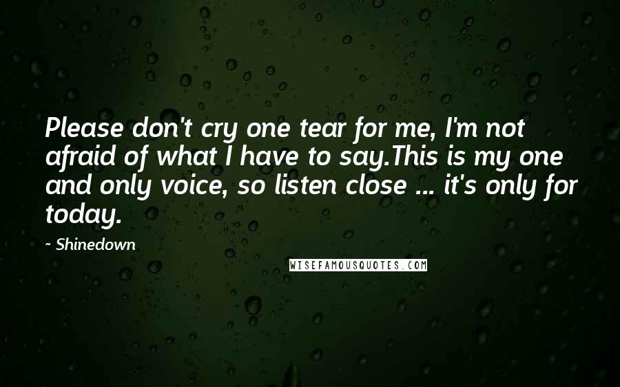 Shinedown Quotes: Please don't cry one tear for me, I'm not afraid of what I have to say.This is my one and only voice, so listen close ... it's only for today.