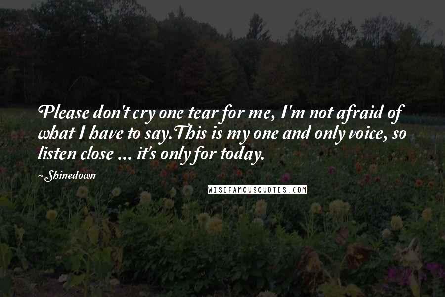 Shinedown Quotes: Please don't cry one tear for me, I'm not afraid of what I have to say.This is my one and only voice, so listen close ... it's only for today.