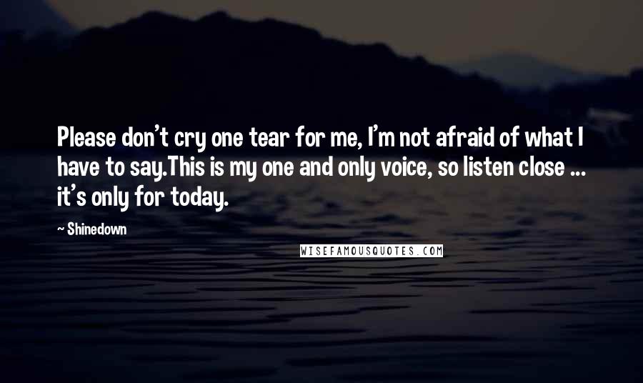 Shinedown Quotes: Please don't cry one tear for me, I'm not afraid of what I have to say.This is my one and only voice, so listen close ... it's only for today.