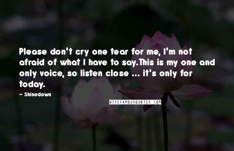 Shinedown Quotes: Please don't cry one tear for me, I'm not afraid of what I have to say.This is my one and only voice, so listen close ... it's only for today.