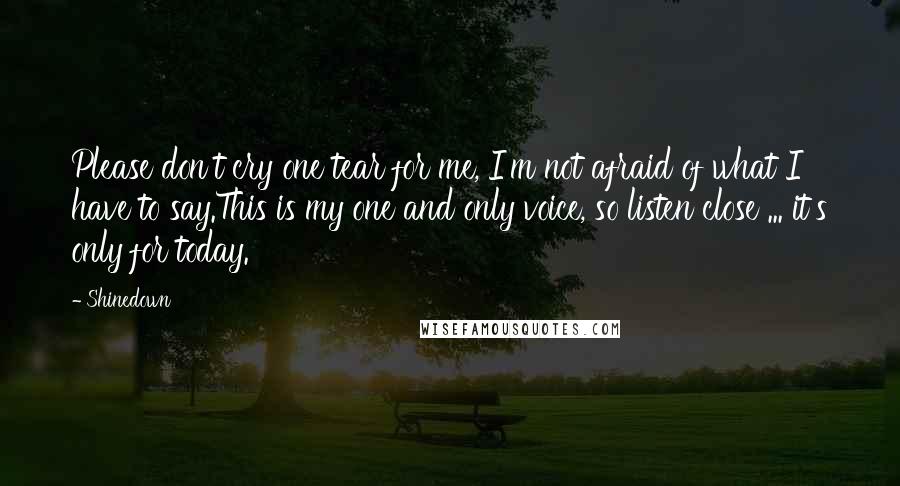 Shinedown Quotes: Please don't cry one tear for me, I'm not afraid of what I have to say.This is my one and only voice, so listen close ... it's only for today.