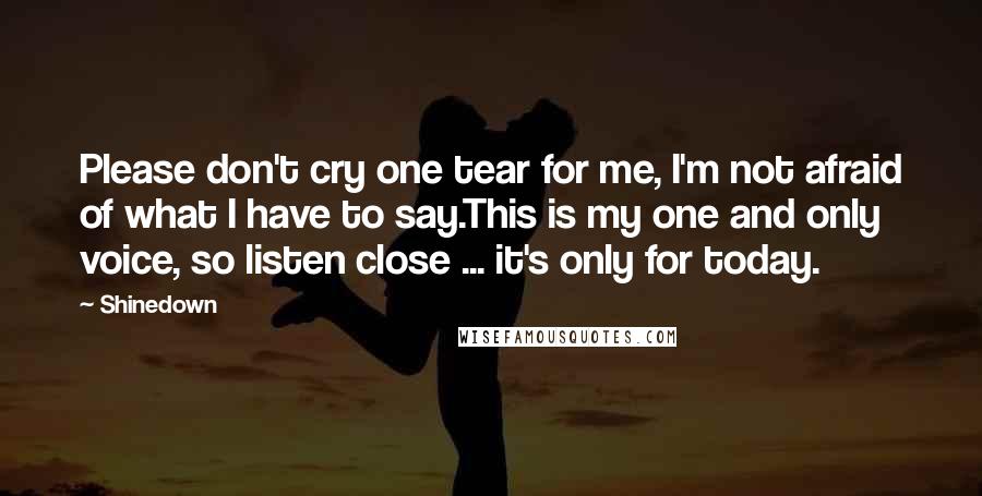 Shinedown Quotes: Please don't cry one tear for me, I'm not afraid of what I have to say.This is my one and only voice, so listen close ... it's only for today.