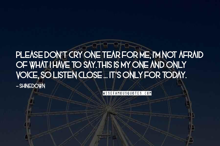 Shinedown Quotes: Please don't cry one tear for me, I'm not afraid of what I have to say.This is my one and only voice, so listen close ... it's only for today.