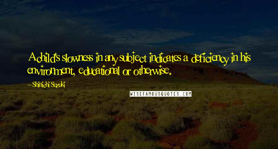 Shinichi Suzuki Quotes: A child's slowness in any subject indicates a deficiency in his environment, educational or otherwise.