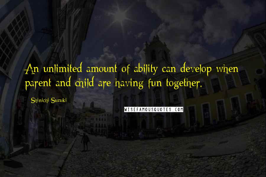 Shinichi Suzuki Quotes: An unlimited amount of ability can develop when parent and child are having fun together.