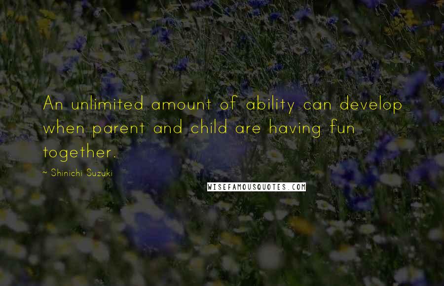 Shinichi Suzuki Quotes: An unlimited amount of ability can develop when parent and child are having fun together.