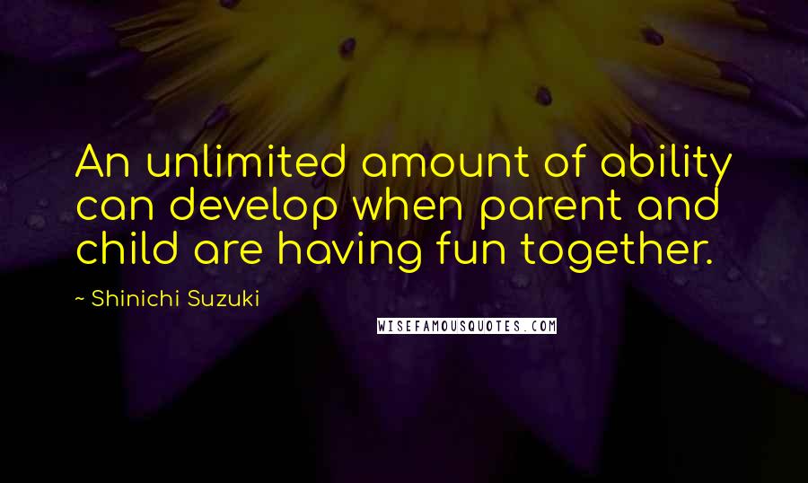 Shinichi Suzuki Quotes: An unlimited amount of ability can develop when parent and child are having fun together.