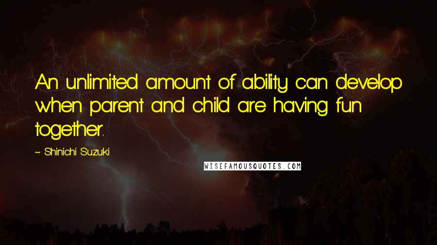 Shinichi Suzuki Quotes: An unlimited amount of ability can develop when parent and child are having fun together.