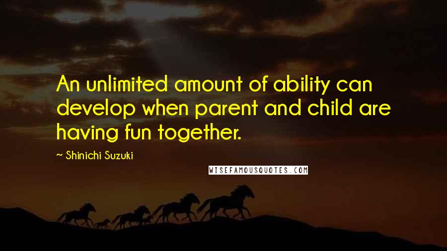 Shinichi Suzuki Quotes: An unlimited amount of ability can develop when parent and child are having fun together.