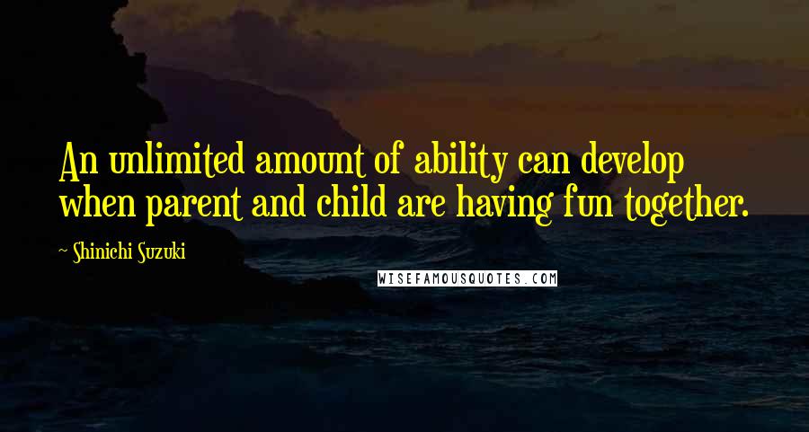 Shinichi Suzuki Quotes: An unlimited amount of ability can develop when parent and child are having fun together.