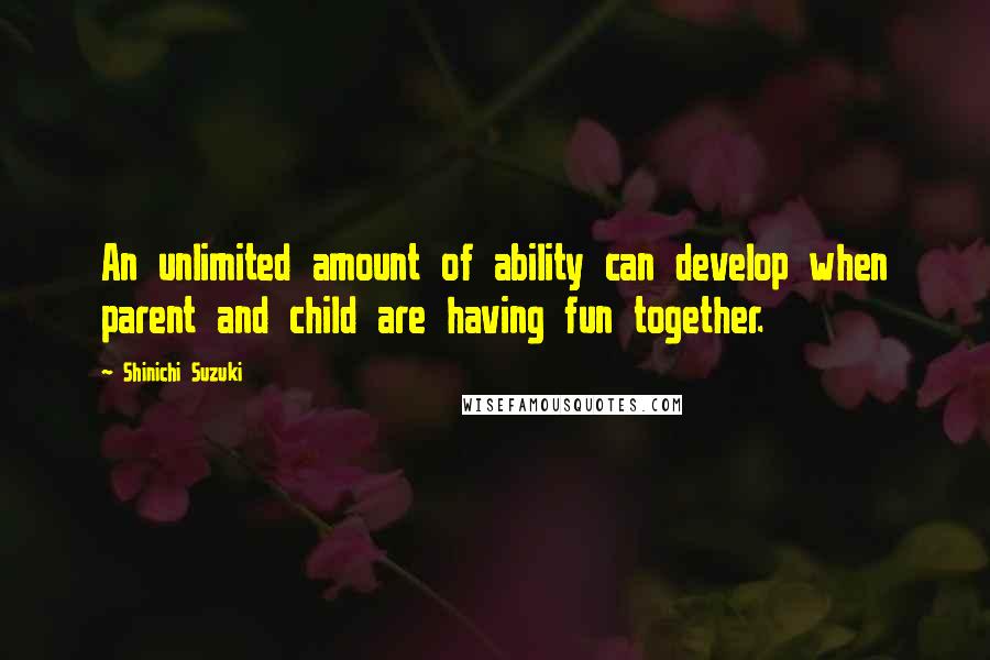 Shinichi Suzuki Quotes: An unlimited amount of ability can develop when parent and child are having fun together.