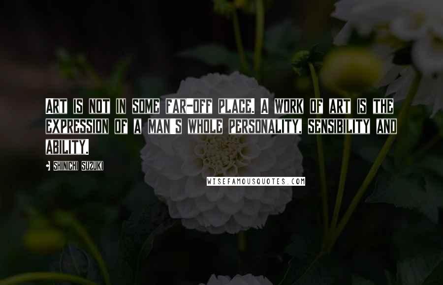 Shinichi Suzuki Quotes: Art is not in some far-off place. A work of art is the expression of a man's whole personality, sensibility and ability.