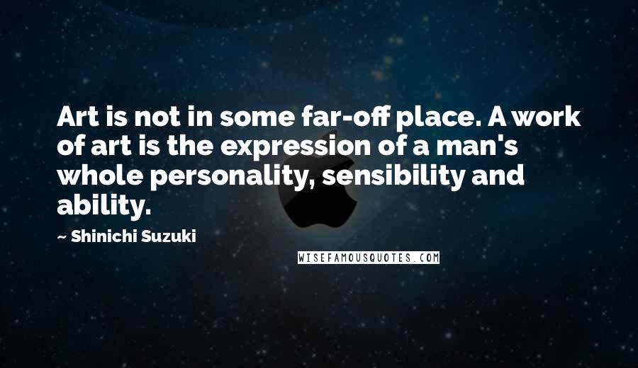 Shinichi Suzuki Quotes: Art is not in some far-off place. A work of art is the expression of a man's whole personality, sensibility and ability.