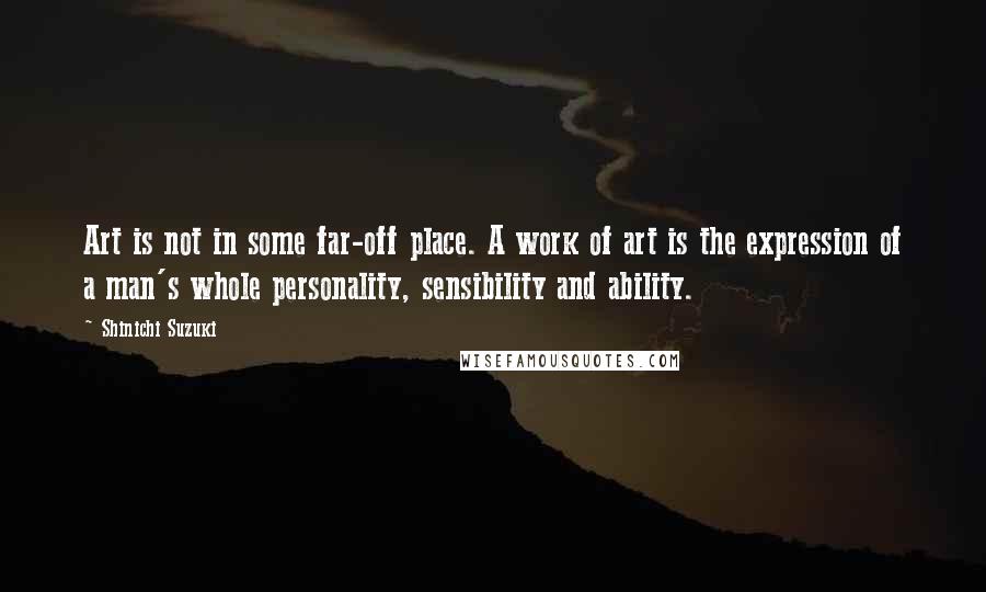 Shinichi Suzuki Quotes: Art is not in some far-off place. A work of art is the expression of a man's whole personality, sensibility and ability.