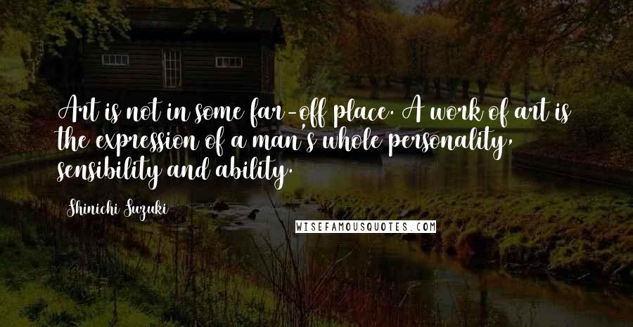 Shinichi Suzuki Quotes: Art is not in some far-off place. A work of art is the expression of a man's whole personality, sensibility and ability.