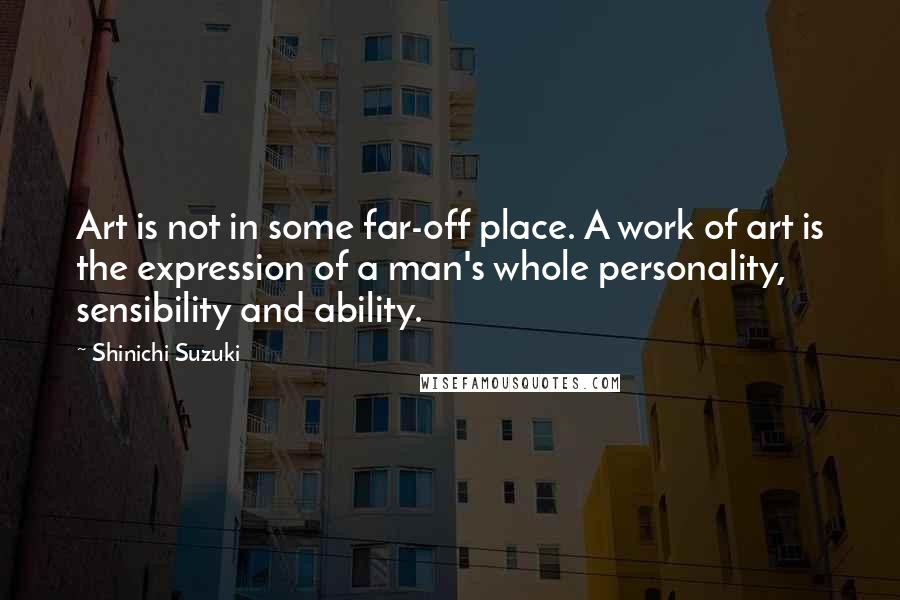 Shinichi Suzuki Quotes: Art is not in some far-off place. A work of art is the expression of a man's whole personality, sensibility and ability.