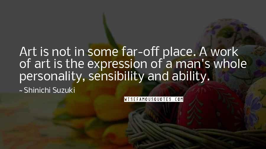Shinichi Suzuki Quotes: Art is not in some far-off place. A work of art is the expression of a man's whole personality, sensibility and ability.
