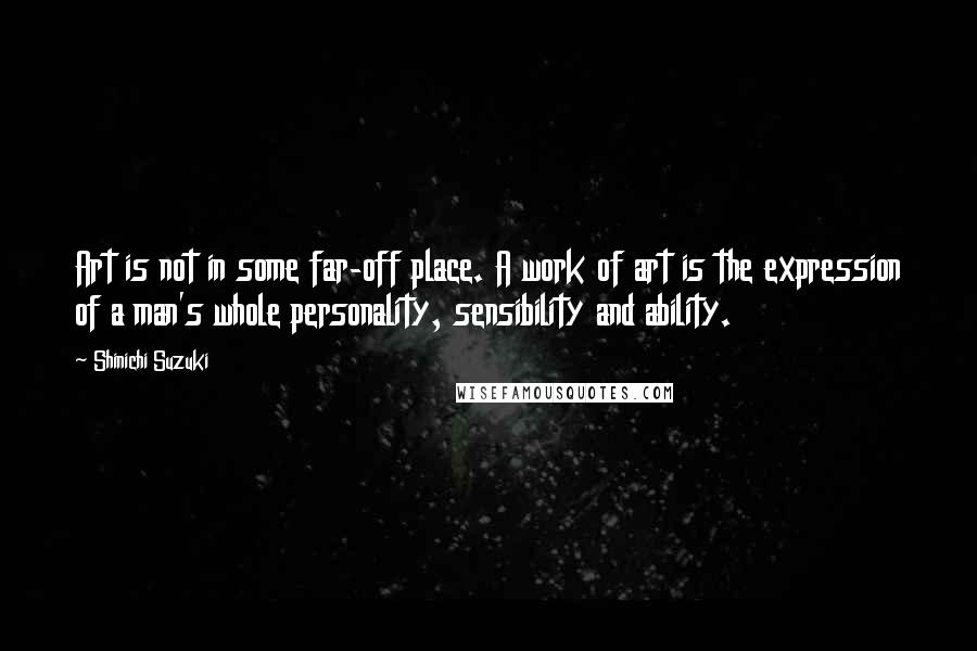 Shinichi Suzuki Quotes: Art is not in some far-off place. A work of art is the expression of a man's whole personality, sensibility and ability.