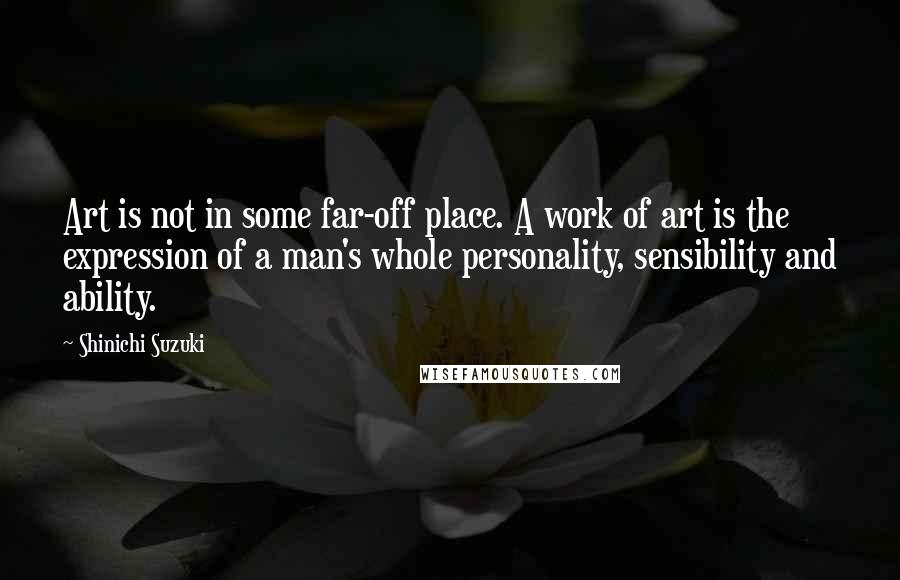 Shinichi Suzuki Quotes: Art is not in some far-off place. A work of art is the expression of a man's whole personality, sensibility and ability.