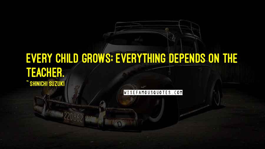 Shinichi Suzuki Quotes: Every child grows; everything depends on the teacher.