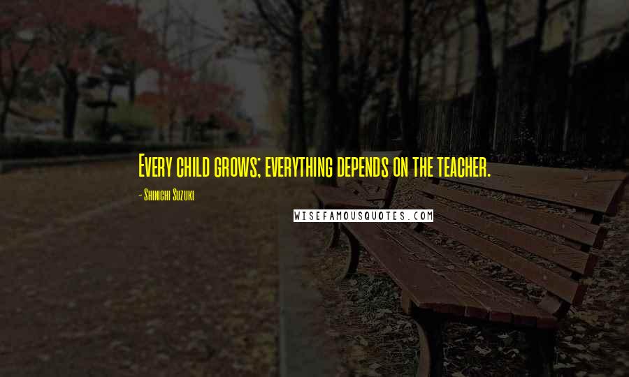 Shinichi Suzuki Quotes: Every child grows; everything depends on the teacher.