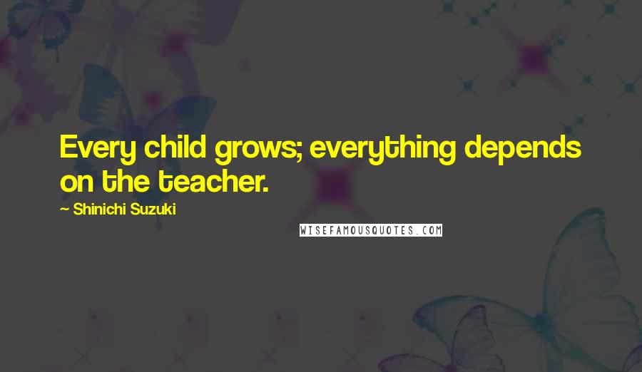 Shinichi Suzuki Quotes: Every child grows; everything depends on the teacher.