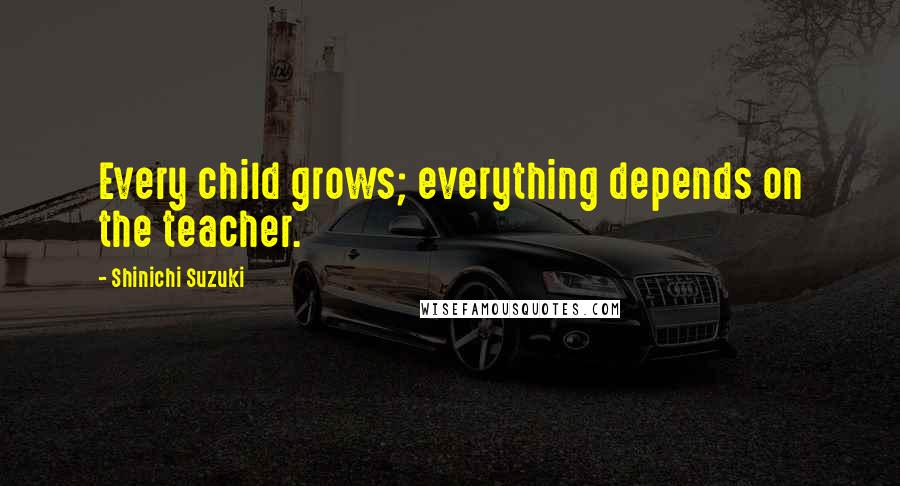 Shinichi Suzuki Quotes: Every child grows; everything depends on the teacher.