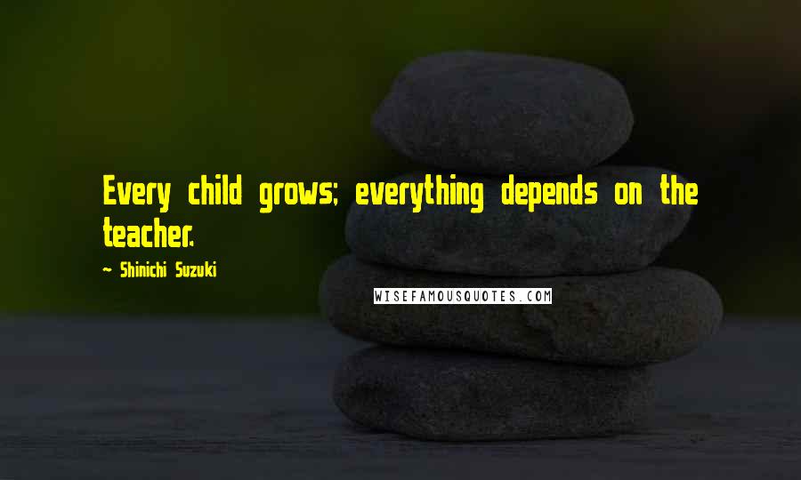 Shinichi Suzuki Quotes: Every child grows; everything depends on the teacher.