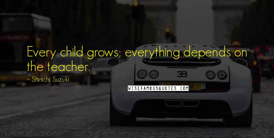 Shinichi Suzuki Quotes: Every child grows; everything depends on the teacher.