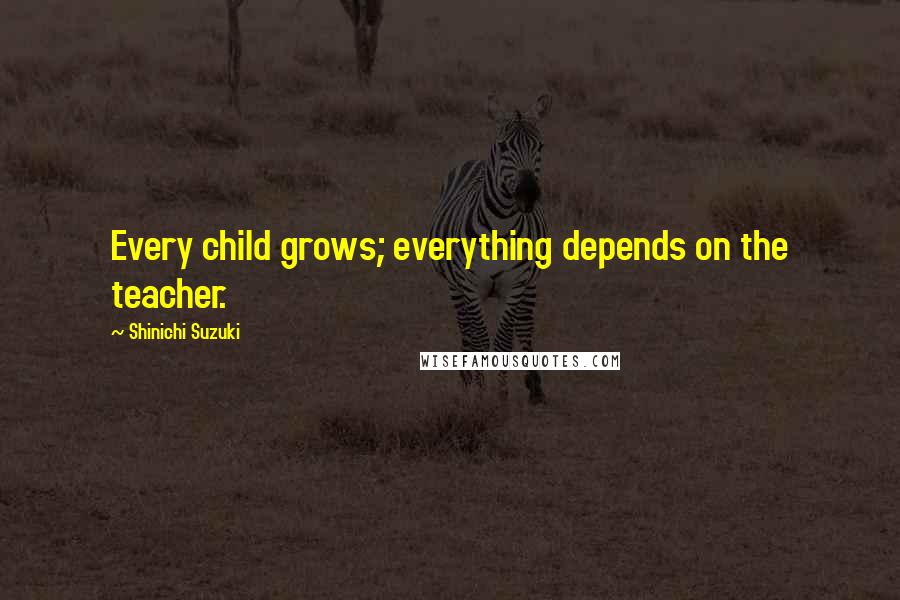 Shinichi Suzuki Quotes: Every child grows; everything depends on the teacher.