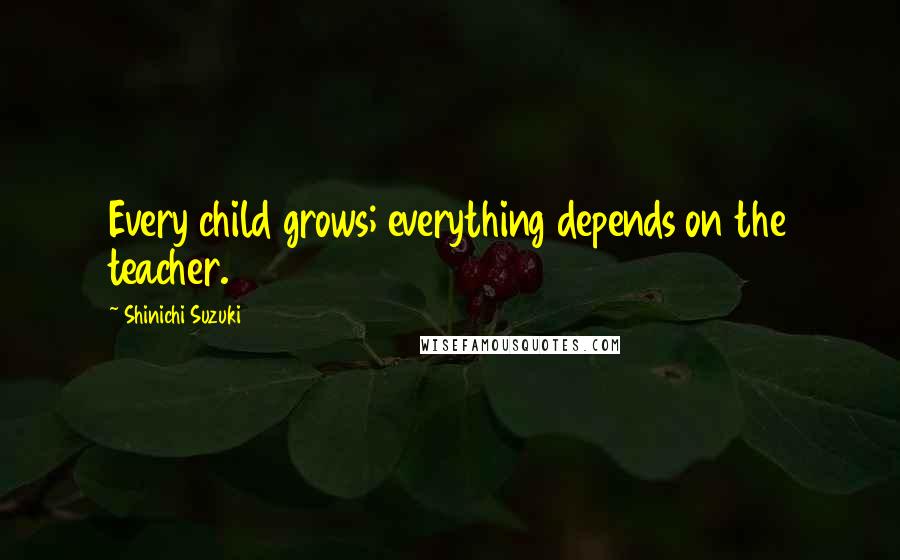 Shinichi Suzuki Quotes: Every child grows; everything depends on the teacher.