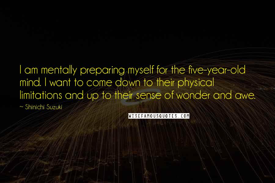 Shinichi Suzuki Quotes: I am mentally preparing myself for the five-year-old mind. I want to come down to their physical limitations and up to their sense of wonder and awe.