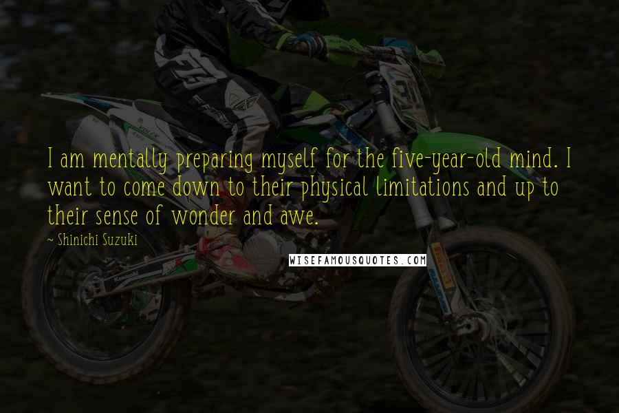 Shinichi Suzuki Quotes: I am mentally preparing myself for the five-year-old mind. I want to come down to their physical limitations and up to their sense of wonder and awe.