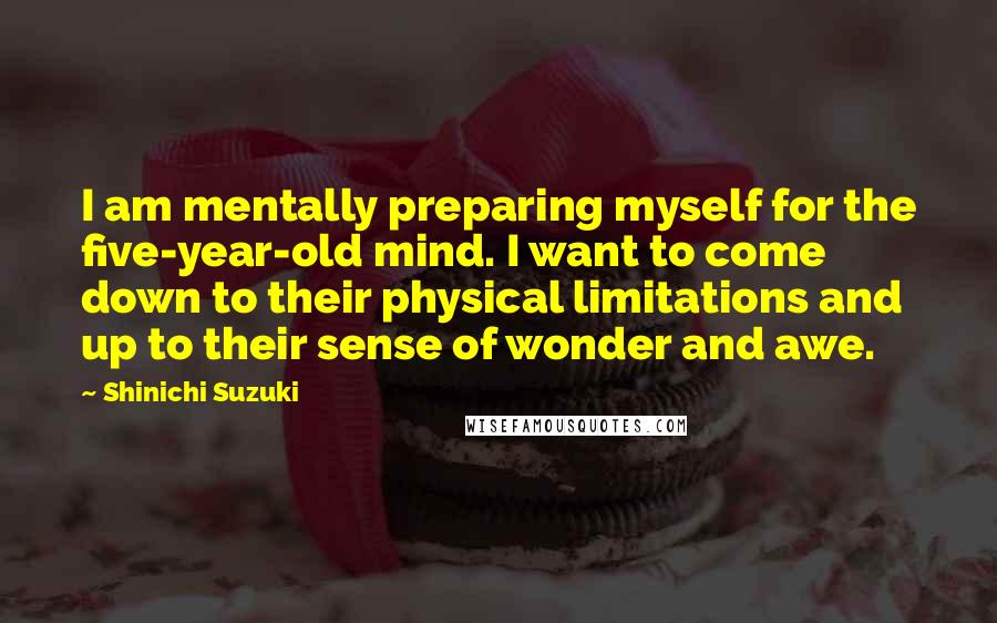 Shinichi Suzuki Quotes: I am mentally preparing myself for the five-year-old mind. I want to come down to their physical limitations and up to their sense of wonder and awe.