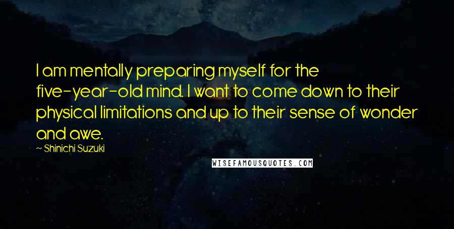 Shinichi Suzuki Quotes: I am mentally preparing myself for the five-year-old mind. I want to come down to their physical limitations and up to their sense of wonder and awe.