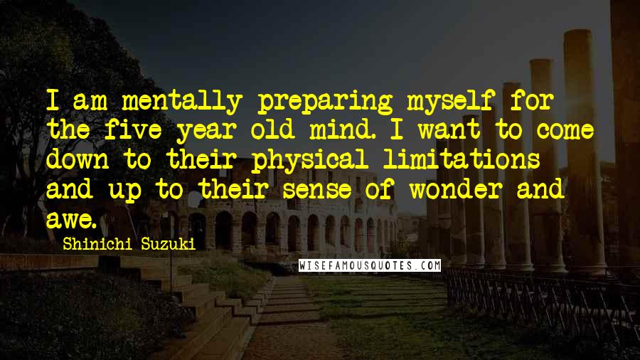 Shinichi Suzuki Quotes: I am mentally preparing myself for the five-year-old mind. I want to come down to their physical limitations and up to their sense of wonder and awe.
