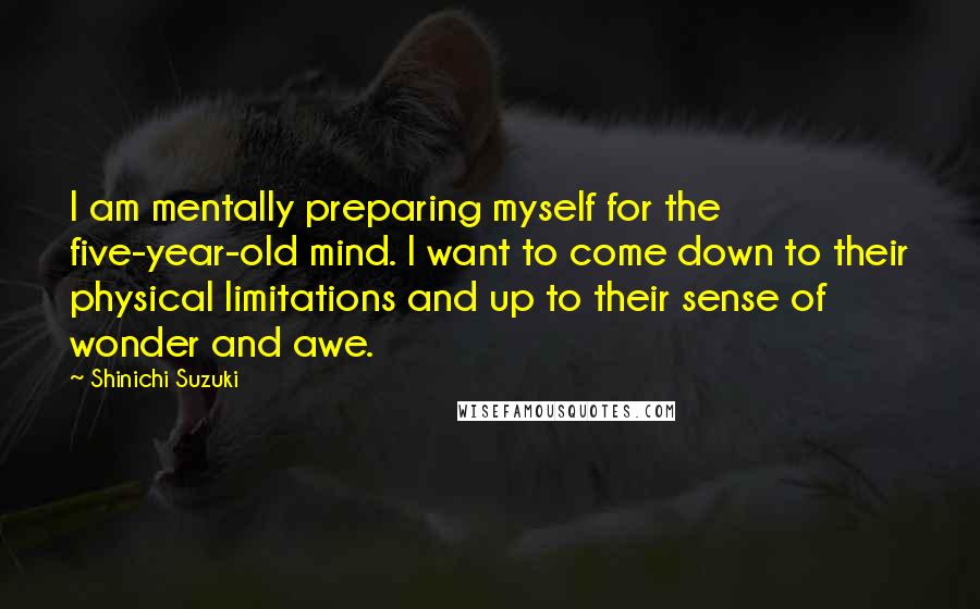 Shinichi Suzuki Quotes: I am mentally preparing myself for the five-year-old mind. I want to come down to their physical limitations and up to their sense of wonder and awe.
