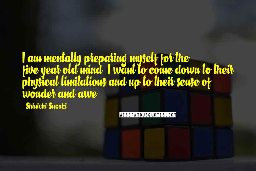 Shinichi Suzuki Quotes: I am mentally preparing myself for the five-year-old mind. I want to come down to their physical limitations and up to their sense of wonder and awe.