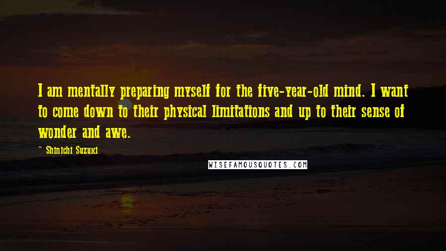 Shinichi Suzuki Quotes: I am mentally preparing myself for the five-year-old mind. I want to come down to their physical limitations and up to their sense of wonder and awe.