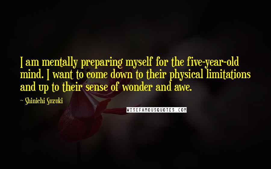 Shinichi Suzuki Quotes: I am mentally preparing myself for the five-year-old mind. I want to come down to their physical limitations and up to their sense of wonder and awe.