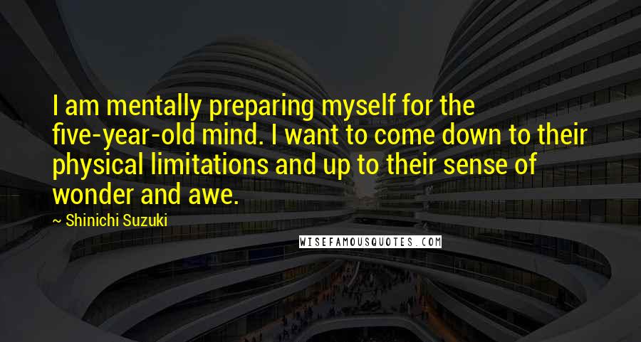 Shinichi Suzuki Quotes: I am mentally preparing myself for the five-year-old mind. I want to come down to their physical limitations and up to their sense of wonder and awe.