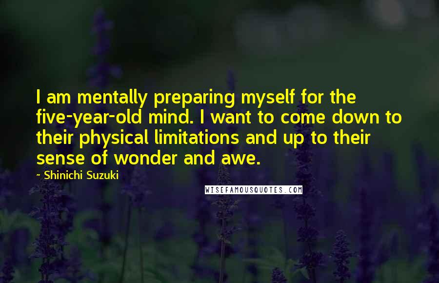 Shinichi Suzuki Quotes: I am mentally preparing myself for the five-year-old mind. I want to come down to their physical limitations and up to their sense of wonder and awe.