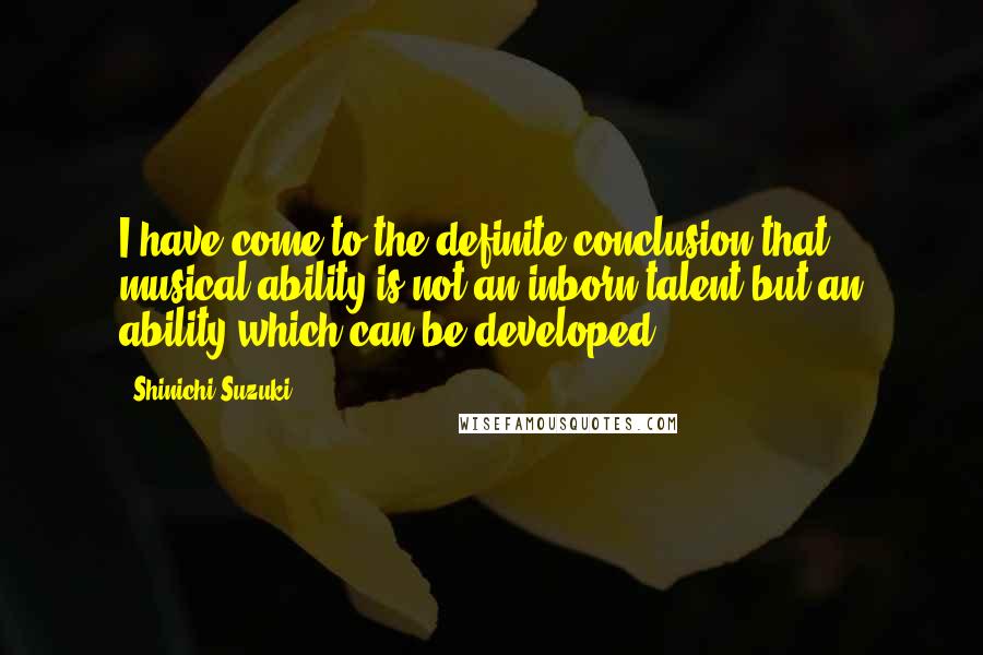 Shinichi Suzuki Quotes: I have come to the definite conclusion that musical ability is not an inborn talent but an ability which can be developed.